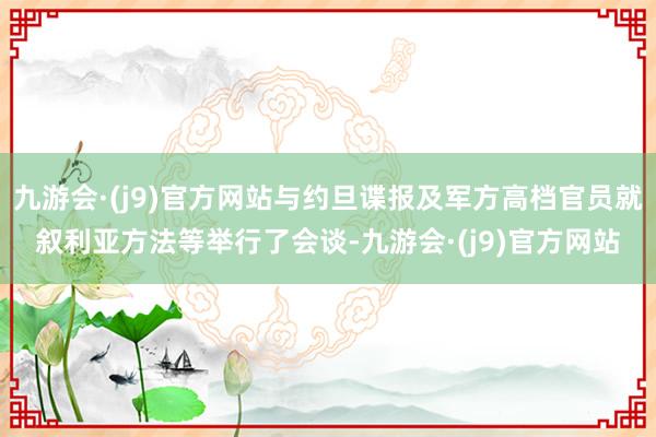 九游会·(j9)官方网站与约旦谍报及军方高档官员就叙利亚方法等举行了会谈-九游会·(j9)官方网站