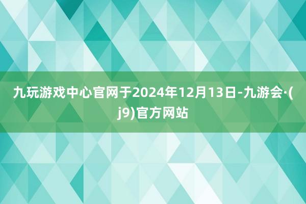 九玩游戏中心官网　　于2024年12月13日-九游会·(j9)官方网站