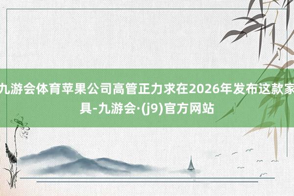 九游会体育苹果公司高管正力求在2026年发布这款家具-九游会·(j9)官方网站