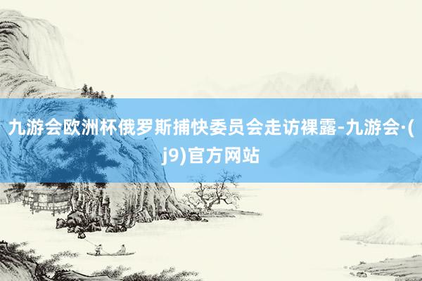 九游会欧洲杯俄罗斯捕快委员会走访裸露-九游会·(j9)官方网站