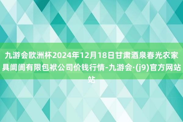 九游会欧洲杯2024年12月18日甘肃酒泉春光农家具阛阓有限包袱公司价钱行情-九游会·(j9)官方网站