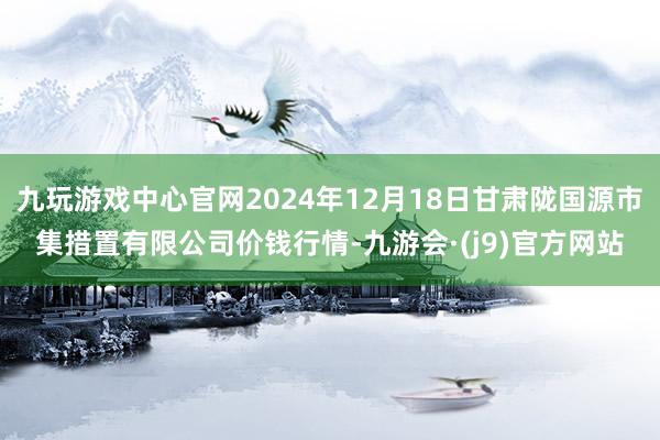 九玩游戏中心官网2024年12月18日甘肃陇国源市集措置有限公司价钱行情-九游会·(j9)官方网站