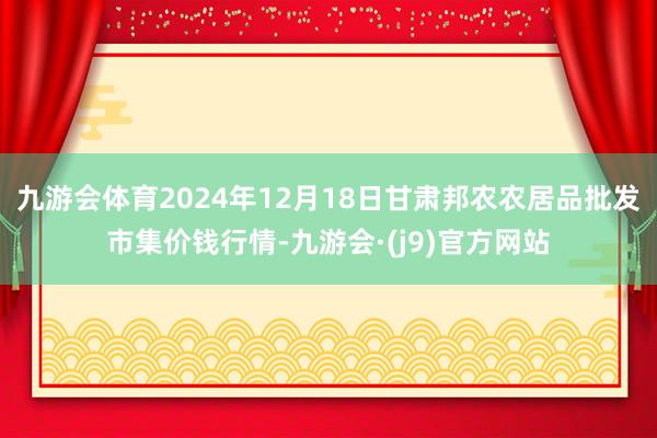 九游会体育2024年12月18日甘肃邦农农居品批发市集价钱行情-九游会·(j9)官方网站