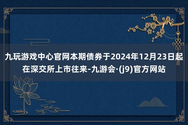 九玩游戏中心官网本期债券于2024年12月23日起在深交所上市往来-九游会·(j9)官方网站