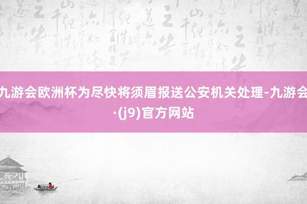 九游会欧洲杯为尽快将须眉报送公安机关处理-九游会·(j9)官方网站