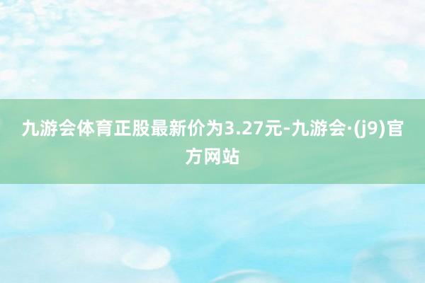 九游会体育正股最新价为3.27元-九游会·(j9)官方网站