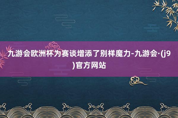 九游会欧洲杯为赛谈增添了别样魔力-九游会·(j9)官方网站