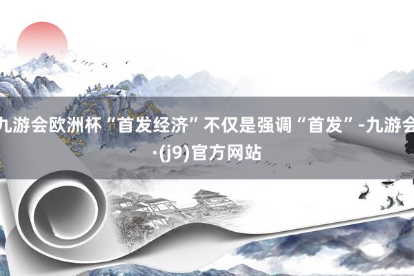 九游会欧洲杯“首发经济”不仅是强调“首发”-九游会·(j9)官方网站