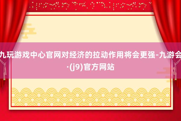 九玩游戏中心官网对经济的拉动作用将会更强-九游会·(j9)官方网站