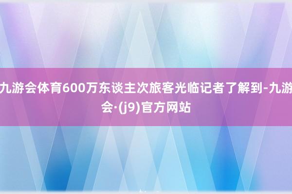 九游会体育600万东谈主次旅客光临记者了解到-九游会·(j9)官方网站