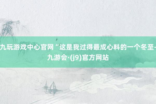 九玩游戏中心官网“这是我过得最成心料的一个冬至-九游会·(j9)官方网站