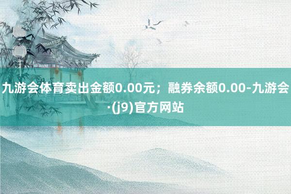 九游会体育卖出金额0.00元；融券余额0.00-九游会·(j9)官方网站