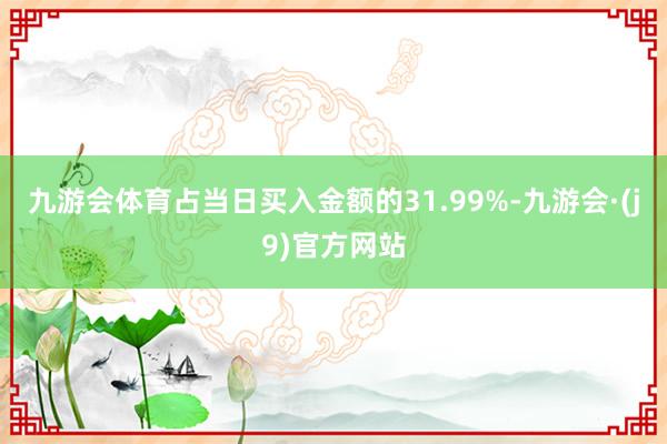 九游会体育占当日买入金额的31.99%-九游会·(j9)官方网站