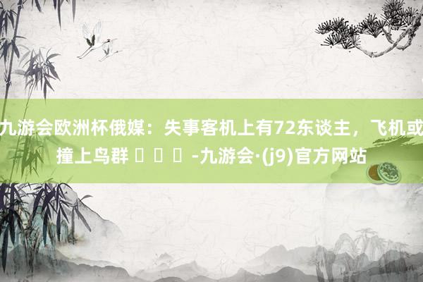 九游会欧洲杯俄媒：失事客机上有72东谈主，飞机或撞上鸟群 ​​​-九游会·(j9)官方网站