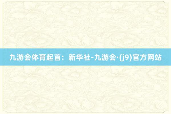 九游会体育起首：新华社-九游会·(j9)官方网站