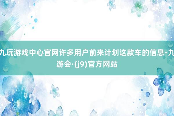 九玩游戏中心官网许多用户前来计划这款车的信息-九游会·(j9)官方网站