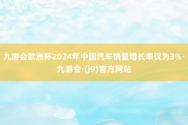 九游会欧洲杯2024年中国汽车销量增长率仅为3%-九游会·(j9)官方网站