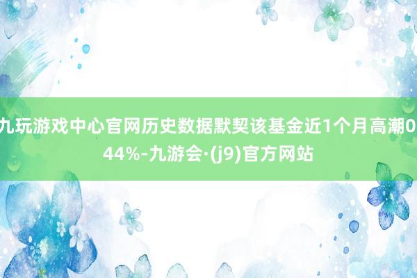 九玩游戏中心官网历史数据默契该基金近1个月高潮0.44%-九游会·(j9)官方网站