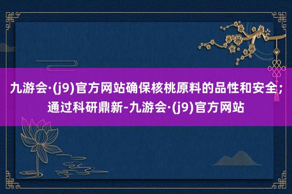 九游会·(j9)官方网站确保核桃原料的品性和安全；通过科研鼎新-九游会·(j9)官方网站