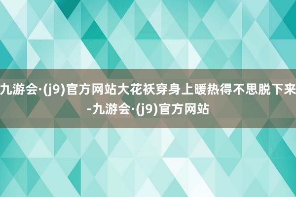 九游会·(j9)官方网站大花袄穿身上暖热得不思脱下来-九游会·(j9)官方网站