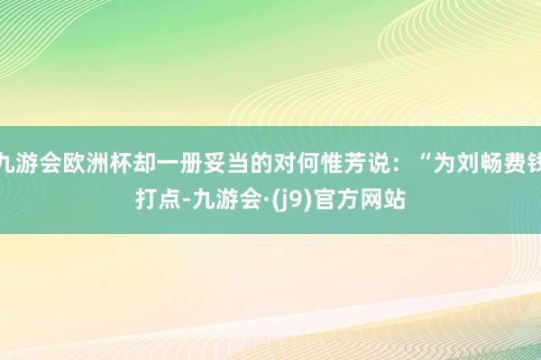 九游会欧洲杯却一册妥当的对何惟芳说：“为刘畅费钱打点-九游会·(j9)官方网站