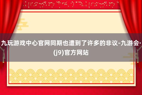 九玩游戏中心官网同期也遭到了许多的非议-九游会·(j9)官方网站