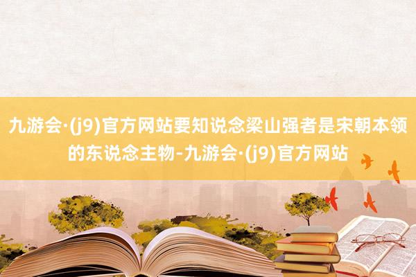 九游会·(j9)官方网站要知说念梁山强者是宋朝本领的东说念主物-九游会·(j9)官方网站