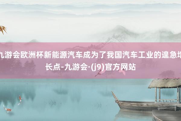 九游会欧洲杯新能源汽车成为了我国汽车工业的遑急增长点-九游会·(j9)官方网站