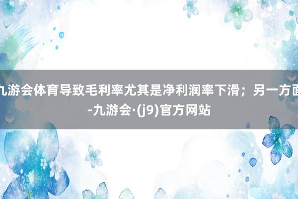 九游会体育导致毛利率尤其是净利润率下滑；另一方面-九游会·(j9)官方网站