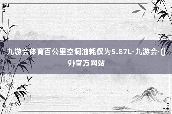 九游会体育百公里空洞油耗仅为5.87L-九游会·(j9)官方网站