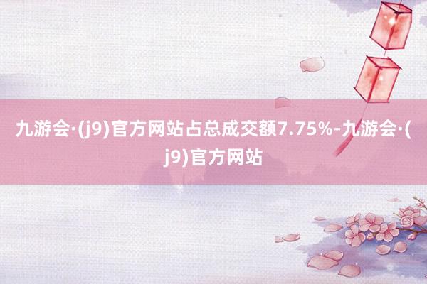 九游会·(j9)官方网站占总成交额7.75%-九游会·(j9)官方网站