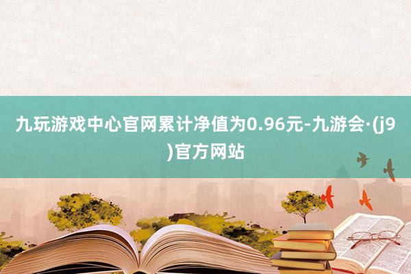 九玩游戏中心官网累计净值为0.96元-九游会·(j9)官方网站