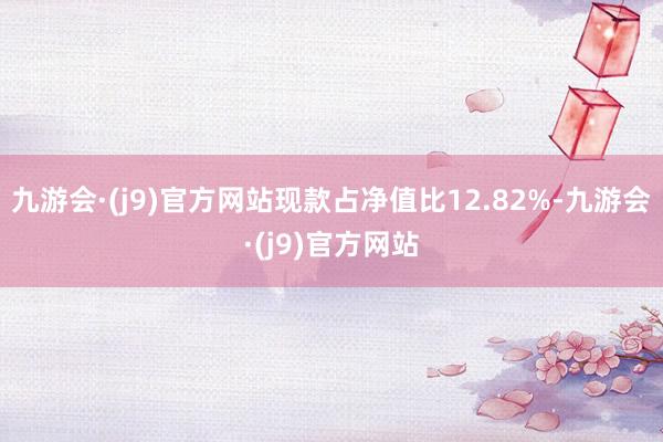 九游会·(j9)官方网站现款占净值比12.82%-九游会·(j9)官方网站