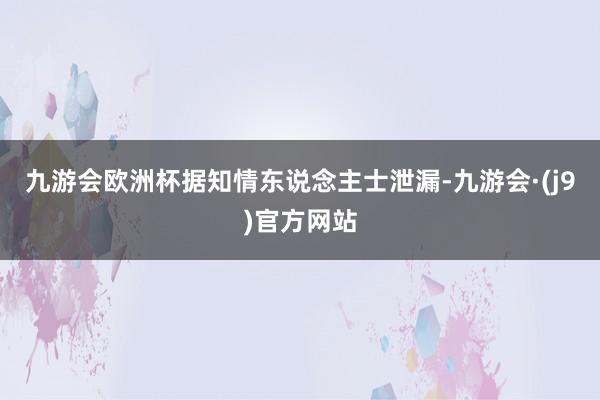 九游会欧洲杯据知情东说念主士泄漏-九游会·(j9)官方网站