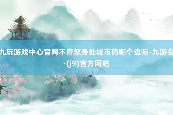 九玩游戏中心官网不管您身处城市的哪个边际-九游会·(j9)官方网站