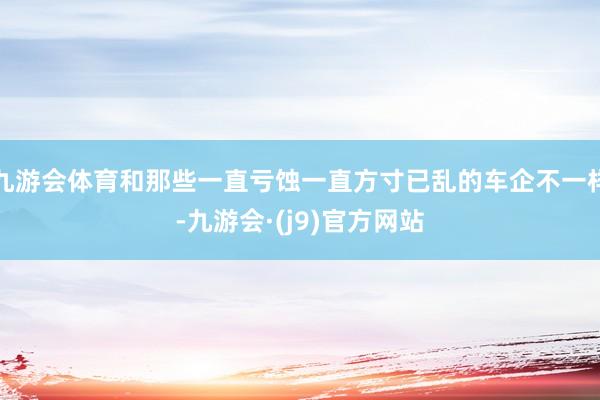 九游会体育和那些一直亏蚀一直方寸已乱的车企不一样-九游会·(j9)官方网站