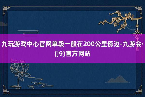 九玩游戏中心官网单段一般在200公里傍边-九游会·(j9)官方网站