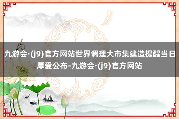 九游会·(j9)官方网站世界调理大市集建造提醒当日厚爱公布-九游会·(j9)官方网站