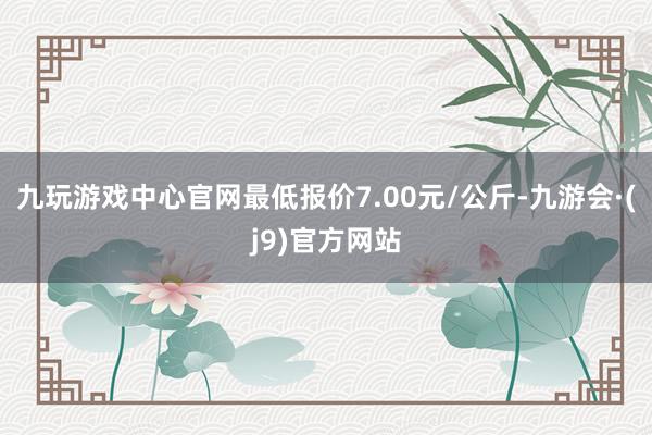 九玩游戏中心官网最低报价7.00元/公斤-九游会·(j9)官方网站