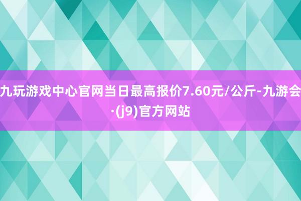 九玩游戏中心官网当日最高报价7.60元/公斤-九游会·(j9)官方网站