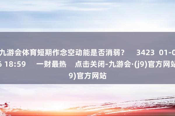 九游会体育短期作念空动能是否消弱？    3423  01-06 18:59     一财最热    点击关闭-九游会·(j9)官方网站