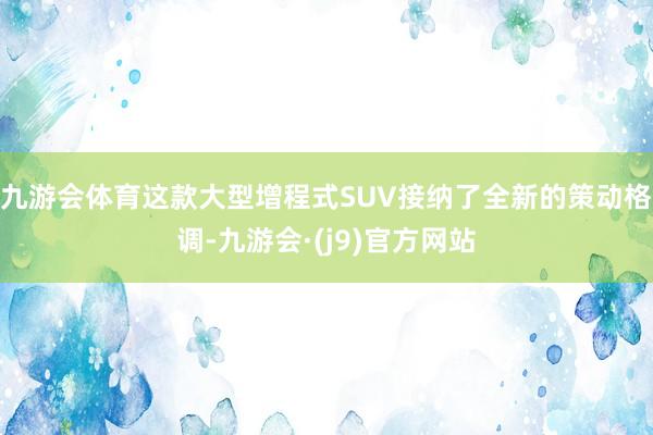 九游会体育这款大型增程式SUV接纳了全新的策动格调-九游会·(j9)官方网站