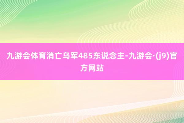 九游会体育消亡乌军485东说念主-九游会·(j9)官方网站