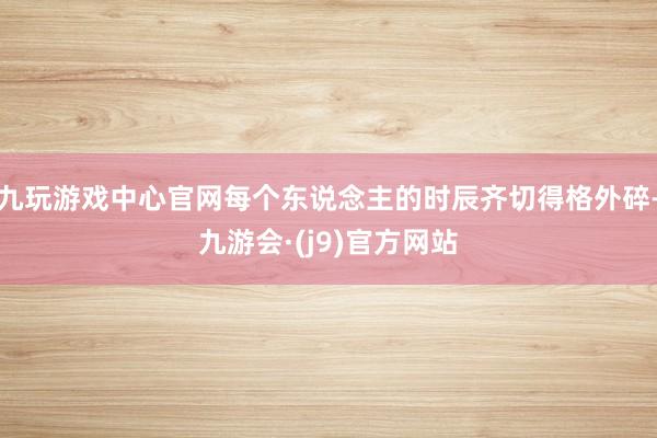 九玩游戏中心官网每个东说念主的时辰齐切得格外碎-九游会·(j9)官方网站