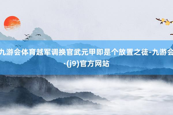 九游会体育越军调换官武元甲即是个放置之徒-九游会·(j9)官方网站