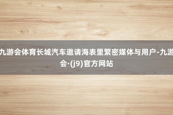 九游会体育长城汽车邀请海表里繁密媒体与用户-九游会·(j9)官方网站