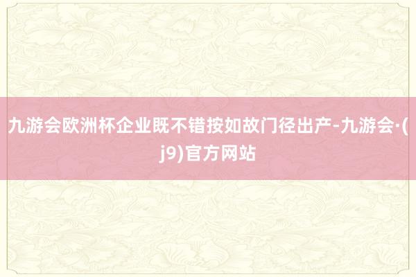 九游会欧洲杯企业既不错按如故门径出产-九游会·(j9)官方网站