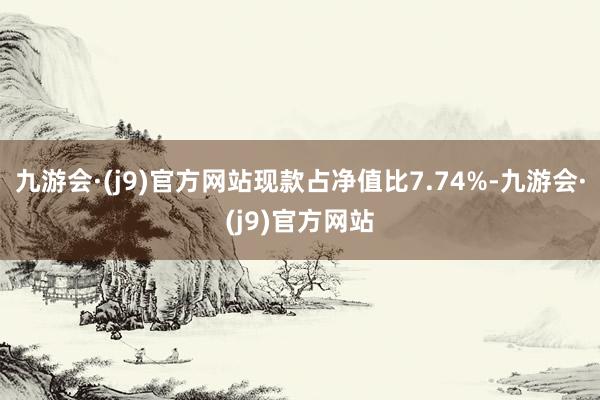 九游会·(j9)官方网站现款占净值比7.74%-九游会·(j9)官方网站