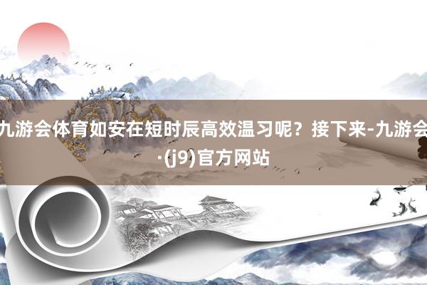 九游会体育如安在短时辰高效温习呢？接下来-九游会·(j9)官方网站