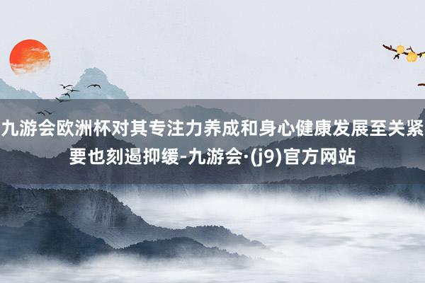 九游会欧洲杯对其专注力养成和身心健康发展至关紧要也刻遏抑缓-九游会·(j9)官方网站